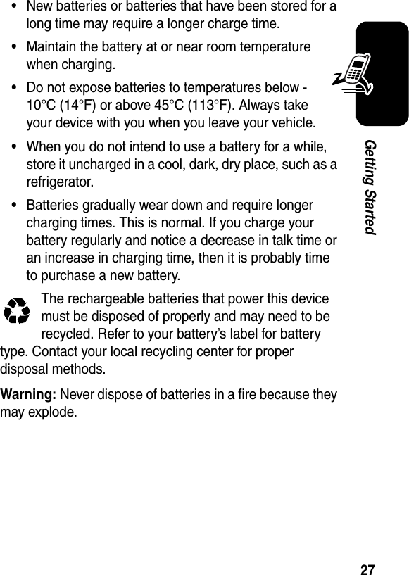 27Getting Started•New batteries or batteries that have been stored for a long time may require a longer charge time.•Maintain the battery at or near room temperature when charging.•Do not expose batteries to temperatures below -10°C (14°F) or above 45°C (113°F). Always take your device with you when you leave your vehicle.•When you do not intend to use a battery for a while, store it uncharged in a cool, dark, dry place, such as a refrigerator.•Batteries gradually wear down and require longer charging times. This is normal. If you charge your battery regularly and notice a decrease in talk time or an increase in charging time, then it is probably time to purchase a new battery.The rechargeable batteries that power this device must be disposed of properly and may need to be recycled. Refer to your battery’s label for battery type. Contact your local recycling center for proper disposal methods.Warning: Never dispose of batteries in a fire because they may explode.