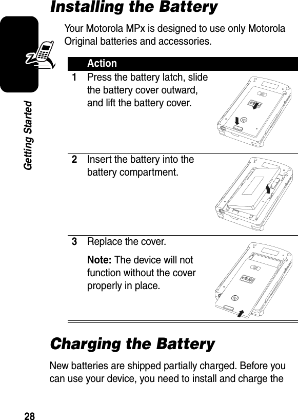 28Getting StartedInstalling the BatteryYour Motorola MPx is designed to use only Motorola Original batteries and accessories. Charging the BatteryNew batteries are shipped partially charged. Before you can use your device, you need to install and charge the Action1Press the battery latch, slide the battery cover outward, and lift the battery cover.2Insert the battery into the battery compartment.3Replace the cover.Note: The device will not function without the cover properly in place.