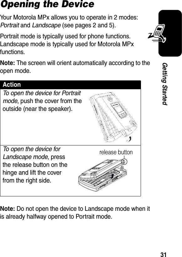 31Getting StartedOpening the DeviceYour Motorola MPx allows you to operate in 2 modes: Portrait and Landscape (see pages 2 and 5).Portrait mode is typically used for phone functions. Landscape mode is typically used for Motorola MPx functions.Note: The screen will orient automatically according to the open mode.Note: Do not open the device to Landscape mode when it is already halfway opened to Portrait mode.ActionTo open the device for Portrait mode, push the cover from the outside (near the speaker).To open the device for Landscape mode, press the release button on the hinge and lift the cover from the right side.release button