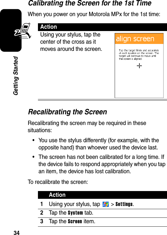 34Getting StartedCalibrating the Screen for the 1st TimeWhen you power on your Motorola MPx for the 1st time:Recalibrating the ScreenRecalibrating the screen may be required in these situations:•You use the stylus differently (for example, with the opposite hand) than whoever used the device last.•The screen has not been calibrated for a long time. If the device fails to respond appropriately when you tap an item, the device has lost calibration.To recalibrate the screen:ActionUsing your stylus, tap the center of the cross as it moves around the screen.Action1Using your stylus, tap   &gt; Settings.2Tap the System tab.3Tap the Screen item.