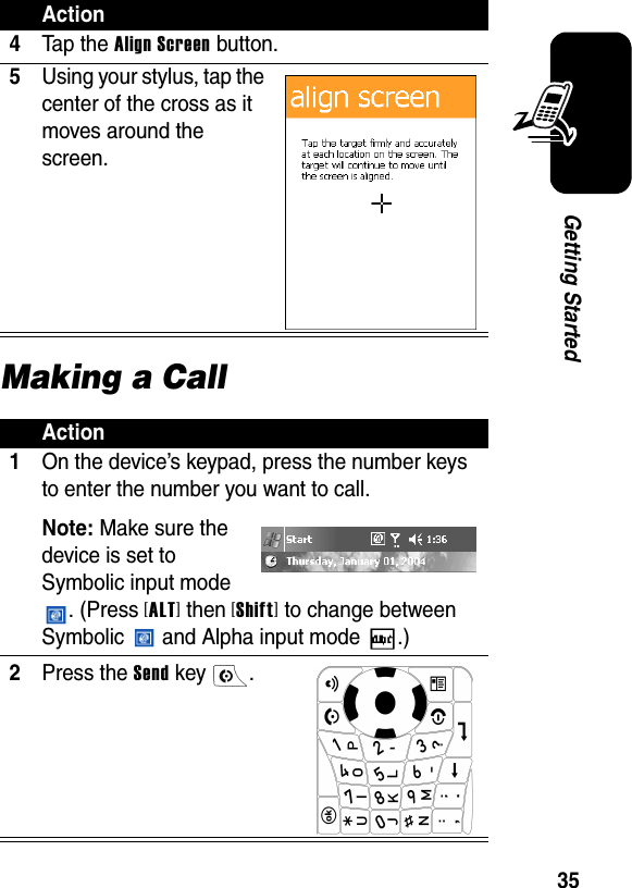 35Getting StartedMaking a Call4Ta p th e Align Screen button.5Using your stylus, tap the center of the cross as it moves around the screen.Action1On the device’s keypad, press the number keys to enter the number you want to call.Note: Make sure the device is set to Symbolic input mode . (Press [ALT] then [Shift] to change between Symbolic   and Alpha input mode  .)2Press the Send key  .Action