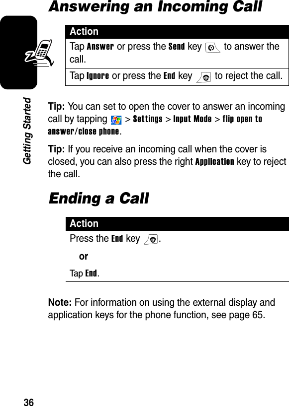 36Getting StartedAnswering an Incoming CallTip: You can set to open the cover to answer an incoming call by tapping   &gt; Settings &gt; Input Mode &gt; flip open to answer/close phone.Tip: If you receive an incoming call when the cover is closed, you can also press the right Application key to reject the call.Ending a CallNote: For information on using the external display and application keys for the phone function, see page 65.ActionTa p Answer or press the Send key   to answer the call.Ta p Ignore or press the End key   to reject the call.ActionPress the End key  .orTap End.