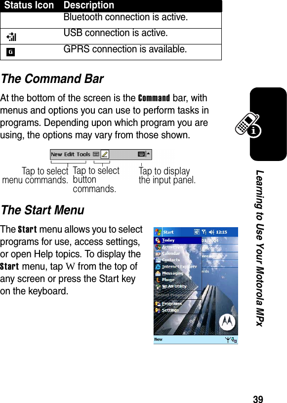 39Learning to Use Your Motorola MPxThe Command BarAt the bottom of the screen is the Command bar, with menus and options you can use to perform tasks in programs. Depending upon which program you are using, the options may vary from those shown.The Start MenuThe Start menu allows you to select programs for use, access settings, or open Help topics. To display the Start menu, tap W from the top of any screen or press the Start key on the keyboard.Bluetooth connection is active.USB connection is active.GPRS connection is available.Status Icon DescriptionTap to selectmenu commands.Tap to select button commands.Tap to display the input panel.