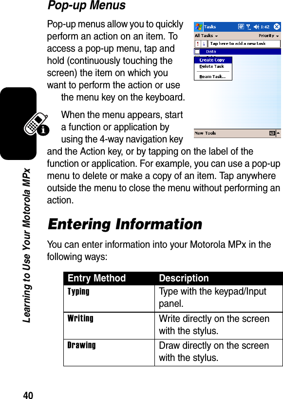 40Learning to Use Your Motorola MPxPop-up MenusPop-up menus allow you to quickly perform an action on an item. To access a pop-up menu, tap and hold (continuously touching the screen) the item on which you want to perform the action or use the menu key on the keyboard.When the menu appears, start a function or application by using the 4-way navigation key and the Action key, or by tapping on the label of the function or application. For example, you can use a pop-up menu to delete or make a copy of an item. Tap anywhere outside the menu to close the menu without performing an action.Entering InformationYou can enter information into your Motorola MPx in the following ways:Entry Method DescriptionTypingType with the keypad/Input panel.WritingWrite directly on the screen with the stylus.DrawingDraw directly on the screen with the stylus.