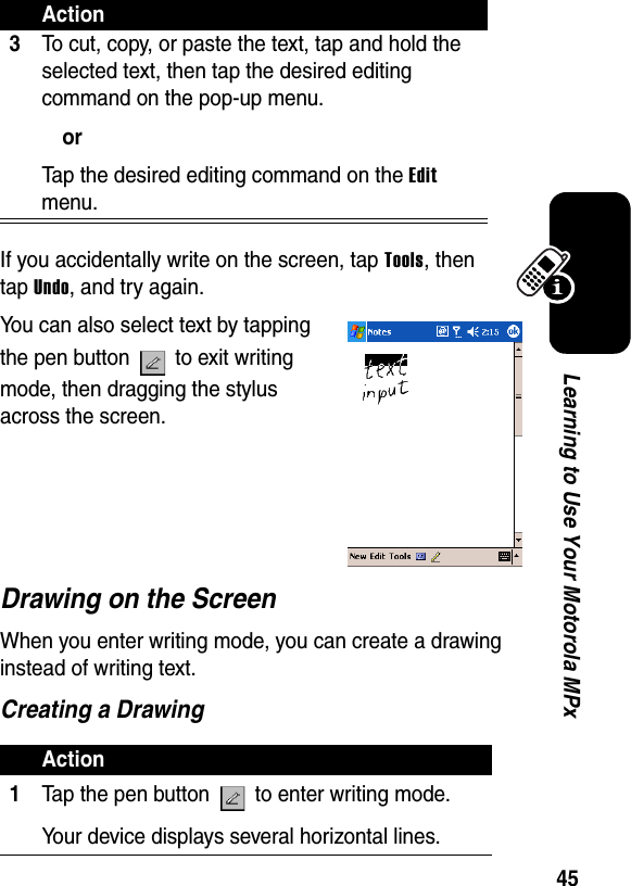 45Learning to Use Your Motorola MPxIf you accidentally write on the screen, tap Tools, then tap Undo, and try again. You can also select text by tapping the pen button   to exit writing mode, then dragging the stylus across the screen.Drawing on the ScreenWhen you enter writing mode, you can create a drawing instead of writing text.Creating a Drawing3To cut, copy, or paste the text, tap and hold the selected text, then tap the desired editing command on the pop-up menu.orTap the desired editing command on the Edit menu.Action1Tap the pen button   to enter writing mode. Your device displays several horizontal lines.Action