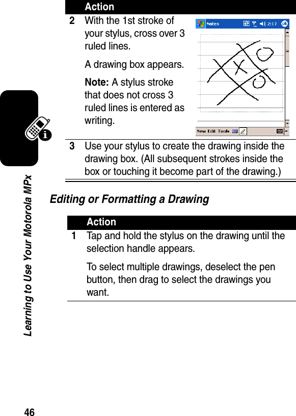 46Learning to Use Your Motorola MPxEditing or Formatting a Drawing2With the 1st stroke of your stylus, cross over 3 ruled lines.A drawing box appears.Note: A stylus stroke that does not cross 3 ruled lines is entered as writing.3Use your stylus to create the drawing inside the drawing box. (All subsequent strokes inside the box or touching it become part of the drawing.)Action1Tap and hold the stylus on the drawing until the selection handle appears.To select multiple drawings, deselect the pen button, then drag to select the drawings you want.Action