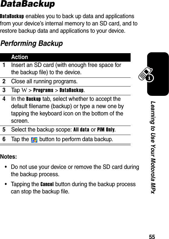 55Learning to Use Your Motorola MPxDataBackupDataBackup enables you to back up data and applications from your device’s internal memory to an SD card, and to restore backup data and applications to your device.Performing BackupNotes: •Do not use your device or remove the SD card during the backup process.•Tapping the Cancel button during the backup process can stop the backup file.Action1Insert an SD card (with enough free space for the backup file) to the device.2Close all running programs.3Ta p W &gt; Programs &gt; DataBackup.4In the Backup tab, select whether to accept the default filename (backup) or type a new one by tapping the keyboard icon on the bottom of the screen.5Select the backup scope: All data or PIM Only.6Tap the   button to perform data backup.