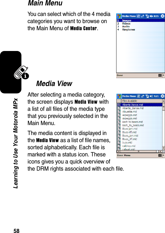 58Learning to Use Your Motorola MPxMain MenuYou can select which of the 4 media categories you want to browse on the Main Menu of Media Center.Media ViewAfter selecting a media category, the screen displays Media View with a list of all files of the media type that you previously selected in the Main Menu.The media content is displayed in the Media View as a list of file names, sorted alphabetically. Each file is marked with a status icon. These icons gives you a quick overview of the DRM rights associated with each file.