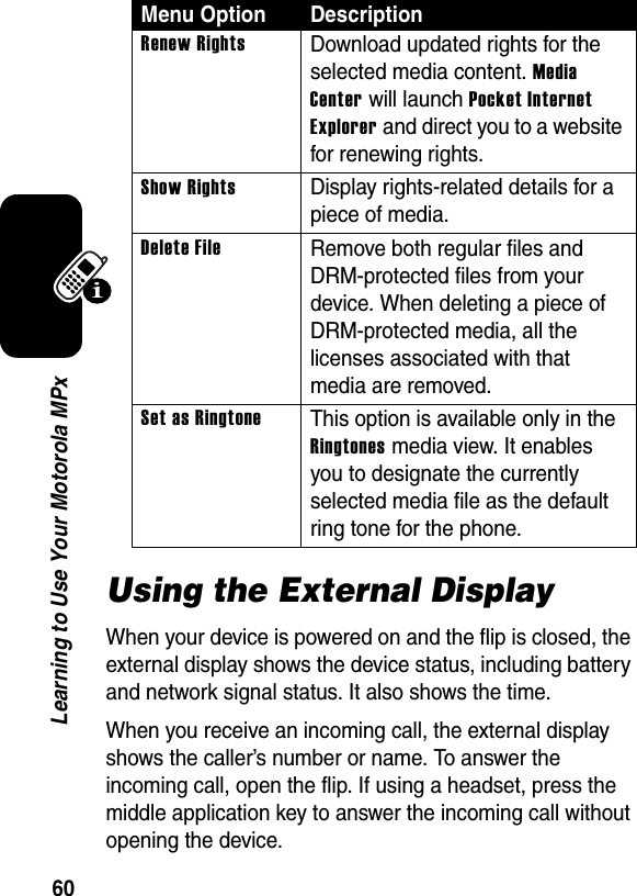 60Learning to Use Your Motorola MPxUsing the External DisplayWhen your device is powered on and the flip is closed, the external display shows the device status, including battery and network signal status. It also shows the time. When you receive an incoming call, the external display shows the caller’s number or name. To answer the incoming call, open the flip. If using a headset, press the middle application key to answer the incoming call without opening the device.Renew RightsDownload updated rights for the selected media content. Media Center will launch Pocket Internet Explorer and direct you to a website for renewing rights.Show RightsDisplay rights-related details for a piece of media.Delete FileRemove both regular files and DRM-protected files from your device. When deleting a piece of DRM-protected media, all the licenses associated with that media are removed.Set as RingtoneThis option is available only in the Ringtones media view. It enables you to designate the currently selected media file as the default ring tone for the phone. Menu Option Description