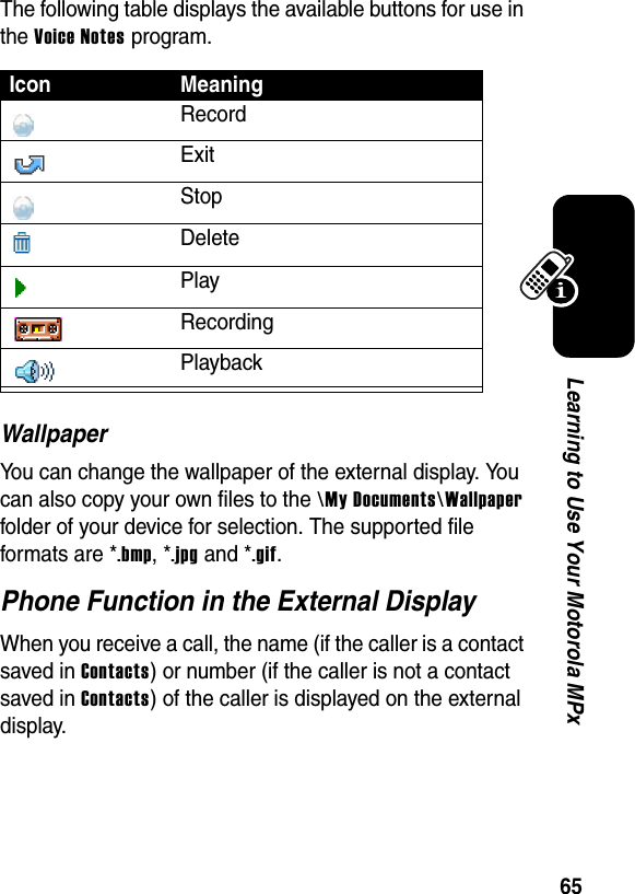 65Learning to Use Your Motorola MPxThe following table displays the available buttons for use in the Voice Notes program.WallpaperYou can change the wallpaper of the external display. You can also copy your own files to the \My Documents\Wallpaper folder of your device for selection. The supported file formats are *.bmp, *.jpg and *.gif.Phone Function in the External DisplayWhen you receive a call, the name (if the caller is a contact saved in Contacts) or number (if the caller is not a contact saved in Contacts) of the caller is displayed on the external display.Icon MeaningRecordExitStopDeletePlayRecordingPlayback