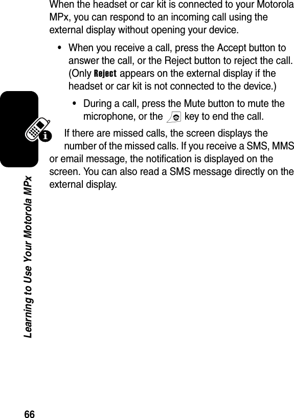 66Learning to Use Your Motorola MPxWhen the headset or car kit is connected to your Motorola MPx, you can respond to an incoming call using the external display without opening your device. •When you receive a call, press the Accept button to answer the call, or the Reject button to reject the call. (Only Reject appears on the external display if the headset or car kit is not connected to the device.)•During a call, press the Mute button to mute the microphone, or the   key to end the call.If there are missed calls, the screen displays the number of the missed calls. If you receive a SMS, MMS or email message, the notification is displayed on the screen. You can also read a SMS message directly on the external display.