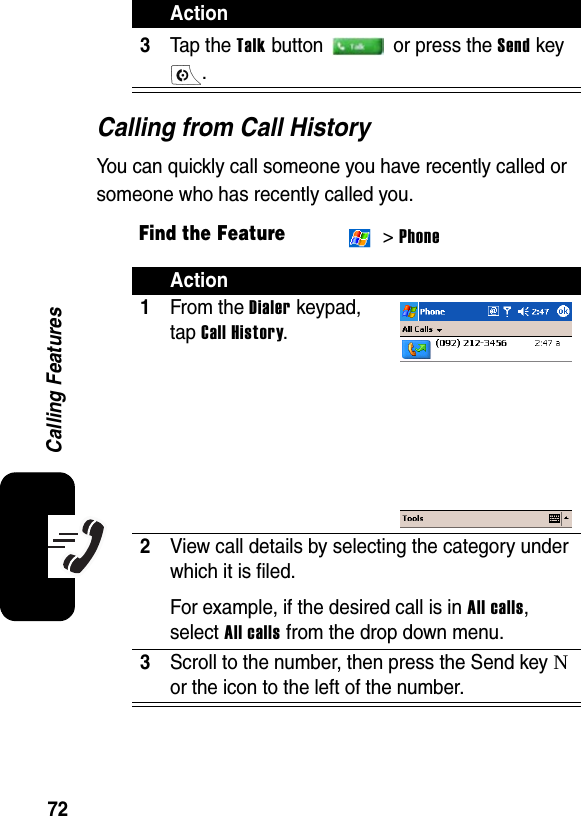 72Calling FeaturesCalling from Call HistoryYou can quickly call someone you have recently called or someone who has recently called you. 3Tap the Talk button   or press the Send key .Find the Feature &gt; PhoneAction1From the Dialer keypad, tap Call History.2View call details by selecting the category under which it is filed.For example, if the desired call is in All calls, select All calls from the drop down menu.3Scroll to the number, then press the Send key N or the icon to the left of the number.Action