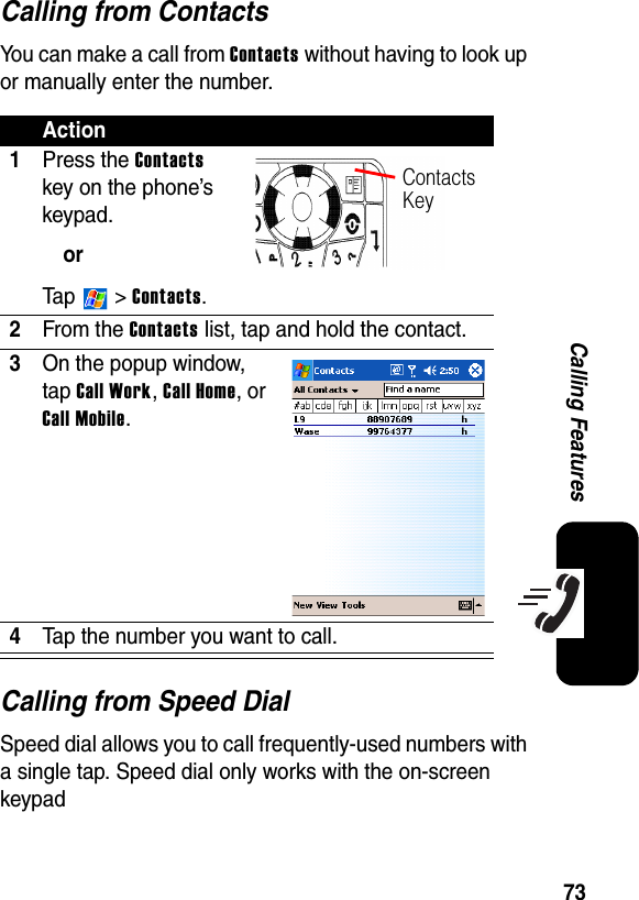 73Calling FeaturesCalling from ContactsYou can make a call from Contacts without having to look up or manually enter the number.Calling from Speed DialSpeed dial allows you to call frequently-used numbers with a single tap. Speed dial only works with the on-screen keypadAction1Press the Contacts key on the phone’s keypad.orTa p  &gt; Contacts.2From the Contacts list, tap and hold the contact.3On the popup window, tap Call Work, Call Home, or Call Mobile.4Tap the number you want to call.Contacts Key