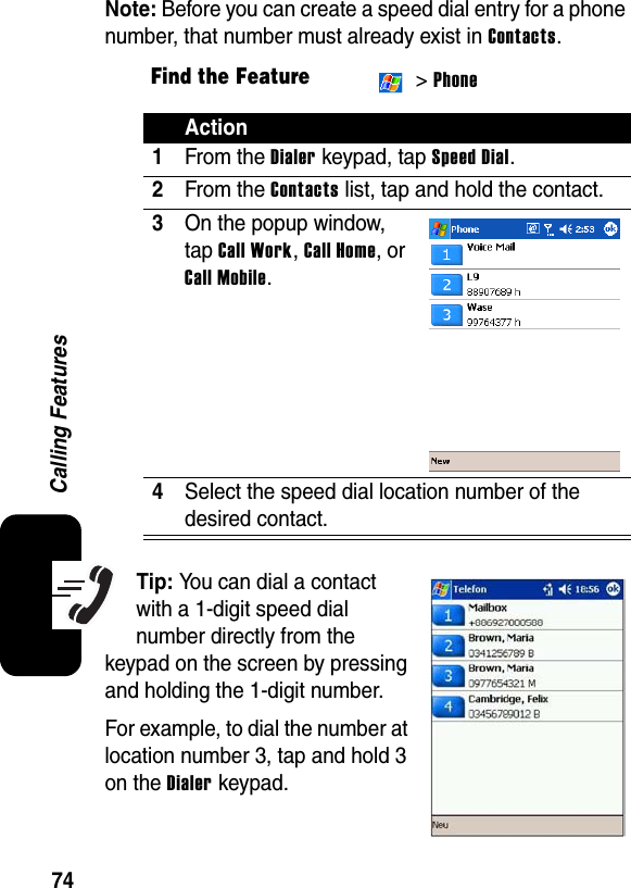 74Calling FeaturesNote: Before you can create a speed dial entry for a phone number, that number must already exist in Contacts.Tip: You can dial a contact with a 1-digit speed dial number directly from the keypad on the screen by pressing and holding the 1-digit number.For example, to dial the number at location number 3, tap and hold 3 on the Dialer keypad.Find the Feature &gt; PhoneAction1From the Dialer keypad, tap Speed Dial.2From the Contacts list, tap and hold the contact.3On the popup window, tap Call Work, Call Home, or Call Mobile.4Select the speed dial location number of the desired contact.