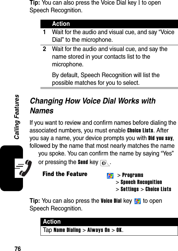 76Calling FeaturesTip: You can also press the Voice Dial key I to open Speech Recognition.Changing How Voice Dial Works with NamesIf you want to review and confirm names before dialing the associated numbers, you must enable Choice Lists. After you say a name, your device prompts you with Did you say, followed by the name that most nearly matches the name you spoke. You can confirm the name by saying “Yes” or pressing the Send key  .Tip: You can also press the Voice Dial key   to open Speech Recognition.Action1Wait for the audio and visual cue, and say “Voice Dial” to the microphone.2Wait for the audio and visual cue, and say the name stored in your contacts list to the microphone.By default, Speech Recognition will list the possible matches for you to select.Find the Feature &gt; Programs&gt; Speech Recognition &gt; Settings &gt; Choice ListsActionTa p  Name Dialing &gt; Always On &gt; OK.