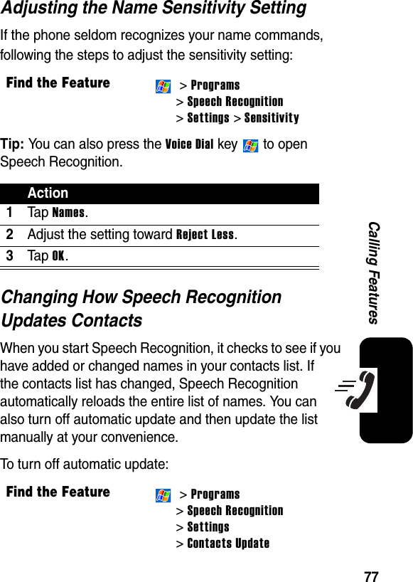 77Calling FeaturesAdjusting the Name Sensitivity SettingIf the phone seldom recognizes your name commands, following the steps to adjust the sensitivity setting:Tip: You can also press the Voice Dial key   to open Speech Recognition.Changing How Speech Recognition Updates ContactsWhen you start Speech Recognition, it checks to see if you have added or changed names in your contacts list. If the contacts list has changed, Speech Recognition automatically reloads the entire list of names. You can also turn off automatic update and then update the list manually at your convenience.To turn off automatic update:Find the Feature &gt; Programs&gt; Speech Recognition&gt; Settings &gt; SensitivityAction1Ta p Names.2Adjust the setting toward Reject Less.3Ta p OK.Find the Feature &gt; Programs&gt; Speech Recognition&gt; Settings&gt; Contacts Update