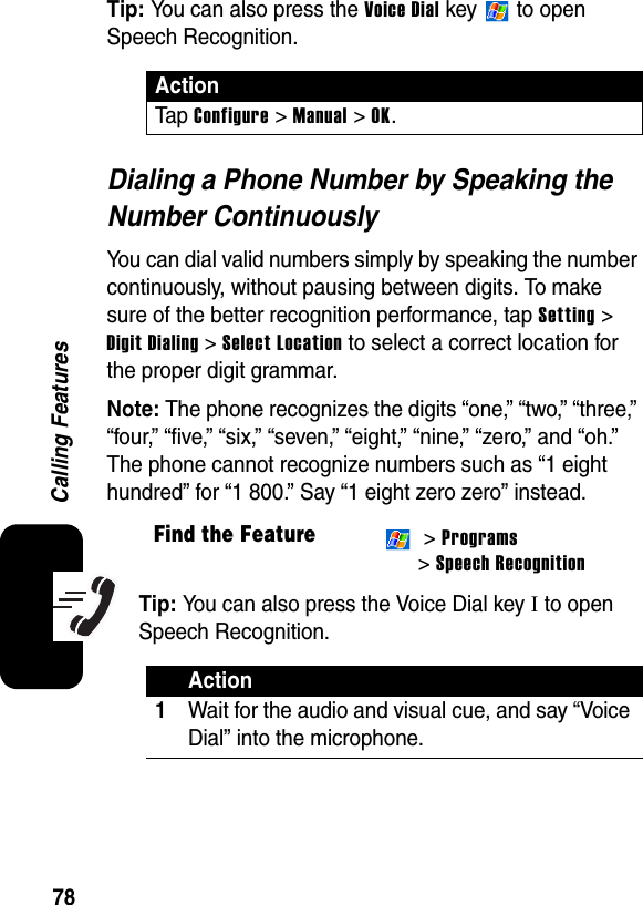 78Calling FeaturesTip: You can also press the Voice Dial key   to open Speech Recognition.Dialing a Phone Number by Speaking the Number ContinuouslyYou can dial valid numbers simply by speaking the number continuously, without pausing between digits. To make sure of the better recognition performance, tap Setting &gt; Digit Dialing &gt; Select Location to select a correct location for the proper digit grammar.Note: The phone recognizes the digits “one,” “two,” “three,” “four,” “five,” “six,” “seven,” “eight,” “nine,” “zero,” and “oh.” The phone cannot recognize numbers such as “1 eight hundred” for “1 800.” Say “1 eight zero zero” instead.Tip: You can also press the Voice Dial key I to open Speech Recognition.ActionTa p  Configure &gt; Manual &gt; OK.Find the Feature &gt; Programs&gt; Speech RecognitionAction1Wait for the audio and visual cue, and say “Voice Dial” into the microphone.