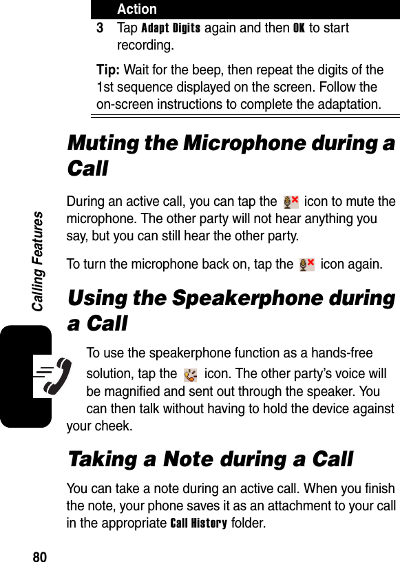 80Calling FeaturesMuting the Microphone during a CallDuring an active call, you can tap the   icon to mute the microphone. The other party will not hear anything you say, but you can still hear the other party.To turn the microphone back on, tap the   icon again.Using the Speakerphone during a CallTo use the speakerphone function as a hands-free solution, tap the   icon. The other party’s voice will be magnified and sent out through the speaker. You can then talk without having to hold the device against your cheek.Taking a Note during a CallYou can take a note during an active call. When you finish the note, your phone saves it as an attachment to your call in the appropriate Call History folder.3Ta p  Adapt Digits again and then OK to start recording.Tip: Wait for the beep, then repeat the digits of the 1st sequence displayed on the screen. Follow the on-screen instructions to complete the adaptation.Action