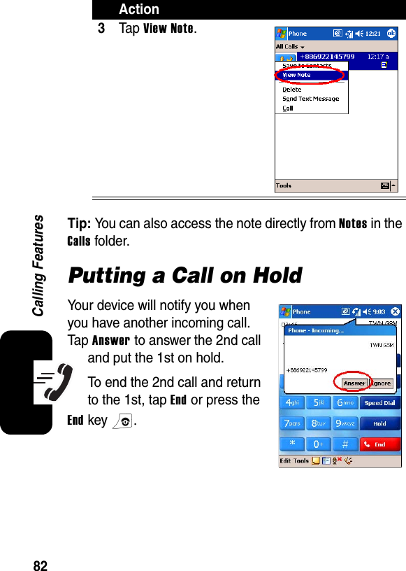 82Calling FeaturesTip: You can also access the note directly from Notes in the Calls folder.Putting a Call on HoldYour device will notify you when you have another incoming call. Tap Answer to answer the 2nd call and put the 1st on hold.To end the 2nd call and return to the 1st, tap End or press the End key .3Ta p  View Note.Action