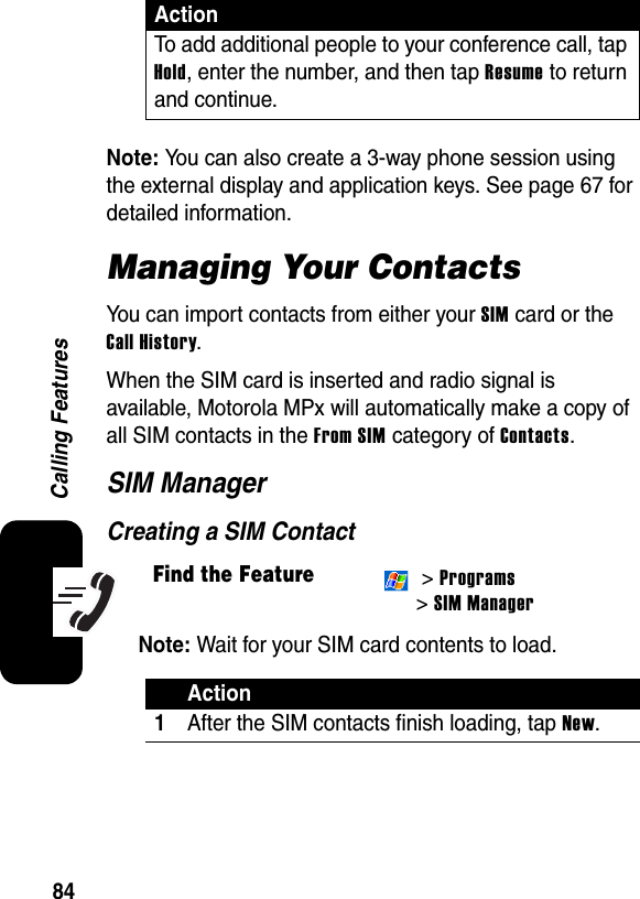 84Calling FeaturesNote: You can also create a 3-way phone session using the external display and application keys. See page 67 for detailed information.Managing Your ContactsYou can import contacts from either your SIM card or the Call History.When the SIM card is inserted and radio signal is available, Motorola MPx will automatically make a copy of all SIM contacts in the From SIM category of Contacts.SIM ManagerCreating a SIM ContactNote: Wait for your SIM card contents to load.To add additional people to your conference call, tap Hold, enter the number, and then tap Resume to return and continue.Find the Feature &gt; Programs&gt; SIM ManagerAction1After the SIM contacts finish loading, tap New.Action