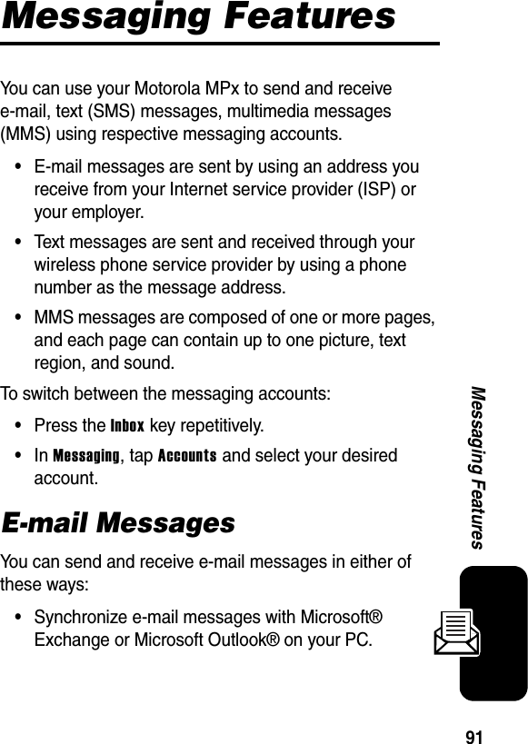 91Messaging FeaturesMessaging FeaturesYou can use your Motorola MPx to send and receive e-mail, text (SMS) messages, multimedia messages (MMS) using respective messaging accounts.•E-mail messages are sent by using an address you receive from your Internet service provider (ISP) or your employer. •Text messages are sent and received through your wireless phone service provider by using a phone number as the message address.•MMS messages are composed of one or more pages, and each page can contain up to one picture, text region, and sound.To switch between the messaging accounts:•Press the Inbox key repetitively.•In Messaging, tap Accounts and select your desired account.E-mail MessagesYou can send and receive e-mail messages in either of these ways:•Synchronize e-mail messages with Microsoft® Exchange or Microsoft Outlook® on your PC.