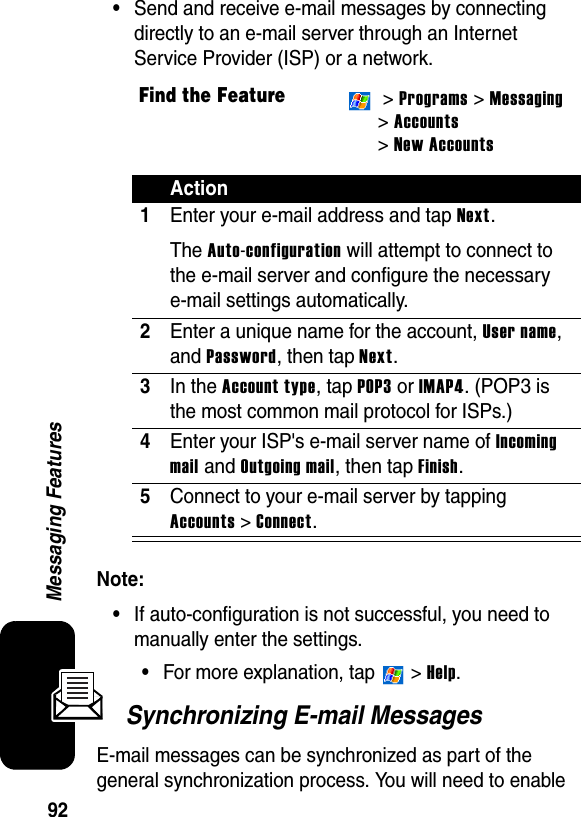 92Messaging Features•Send and receive e-mail messages by connecting directly to an e-mail server through an Internet Service Provider (ISP) or a network.Note: •If auto-configuration is not successful, you need to manually enter the settings.•For more explanation, tap   &gt; Help.Synchronizing E-mail MessagesE-mail messages can be synchronized as part of the general synchronization process. You will need to enable Find the Feature &gt; Programs &gt; Messaging&gt; Accounts &gt; New AccountsAction1Enter your e-mail address and tap Next.The Auto-configuration will attempt to connect to the e-mail server and configure the necessary e-mail settings automatically.2Enter a unique name for the account, User name, and Password, then tap Next.3In the Account type, tap POP3 or IMAP4. (POP3 is the most common mail protocol for ISPs.)4Enter your ISP&apos;s e-mail server name of Incoming mail and Outgoing mail, then tap Finish.5Connect to your e-mail server by tapping Accounts &gt; Connect.