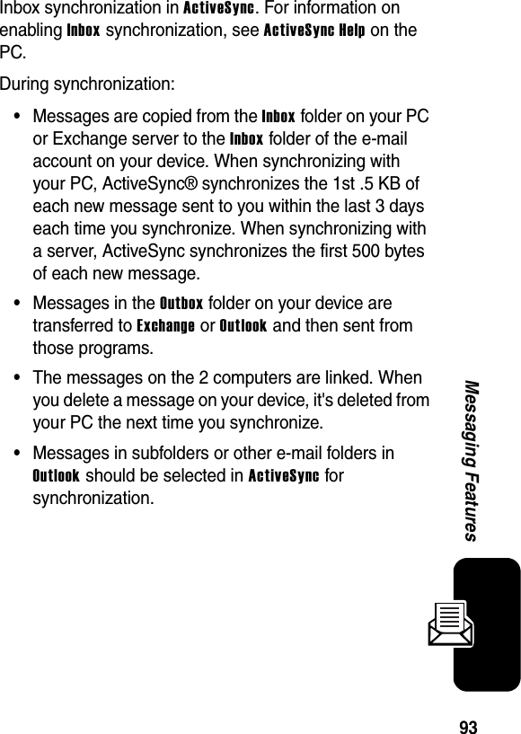 93Messaging FeaturesInbox synchronization in ActiveSync. For information on enabling Inbox synchronization, see ActiveSync Help on the PC.During synchronization:•Messages are copied from the Inbox folder on your PC or Exchange server to the Inbox folder of the e-mail account on your device. When synchronizing with your PC, ActiveSync® synchronizes the 1st .5 KB of each new message sent to you within the last 3 days each time you synchronize. When synchronizing with a server, ActiveSync synchronizes the first 500 bytes of each new message.•Messages in the Outbox folder on your device are transferred to Exchange or Outlook and then sent from those programs.•The messages on the 2 computers are linked. When you delete a message on your device, it&apos;s deleted from your PC the next time you synchronize.•Messages in subfolders or other e-mail folders in Outlook should be selected in ActiveSync for synchronization.