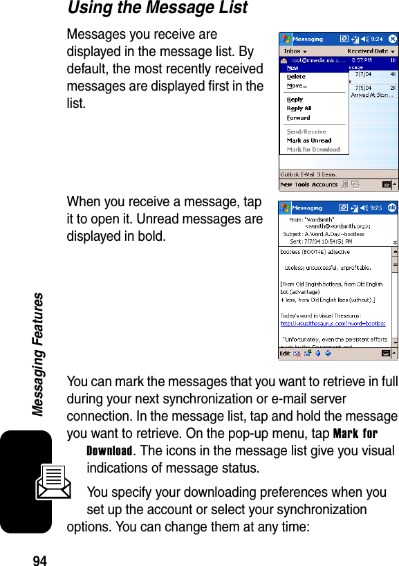 94Messaging FeaturesUsing the Message ListMessages you receive are displayed in the message list. By default, the most recently received messages are displayed first in the list.When you receive a message, tap it to open it. Unread messages are displayed in bold.You can mark the messages that you want to retrieve in full during your next synchronization or e-mail server connection. In the message list, tap and hold the message you want to retrieve. On the pop-up menu, tap Mark for Download. The icons in the message list give you visual indications of message status.You specify your downloading preferences when you set up the account or select your synchronization options. You can change them at any time: