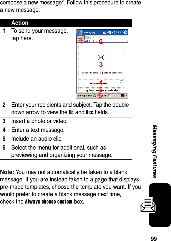 99Messaging Featurescompose a new message*. Follow this procedure to create a new message:Note: You may not automatically be taken to a blank message. If you are instead taken to a page that displays pre-made templates, choose the template you want. If you would prefer to create a blank message next time, check the Always choose custom box.Action1To send your message, tap here.2Enter your recipients and subject. Tap the double down arrow to view the Cc and Bcc fields.3Insert a photo or video.4Enter a text message.5Include an audio clip.6Select the menu for additional, such as previewing and organizing your message.