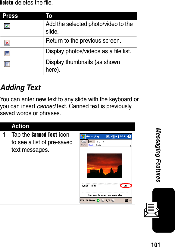 101Messaging FeaturesDelete deletes the file.Adding TextYou can enter new text to any slide with the keyboard or you can insert canned text. Canned text is previously saved words or phrases.Press To Add the selected photo/video to the slide. Return to the previous screen. Display photos/videos as a file list. Display thumbnails (as shown here).Action1Ta p th e Canned Text icon to see a list of pre-saved text messages.