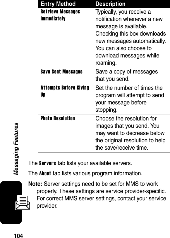 104Messaging FeaturesThe Servers tab lists your available servers.The About tab lists various program information.Note: Server settings need to be set for MMS to work properly. These settings are service provider-specific. For correct MMS server settings, contact your service provider.Retrieve Messages ImmediatelyTypically, you receive a notification whenever a new message is available. Checking this box downloads new messages automatically. You can also choose to download messages while roaming.Save Sent MessagesSave a copy of messages that you send.Attempts Before Giving UpSet the number of times the program will attempt to send your message before stopping.Photo ResolutionChoose the resolution for images that you send. You may want to decrease below the original resolution to help the save/receive time.Entry Method Description