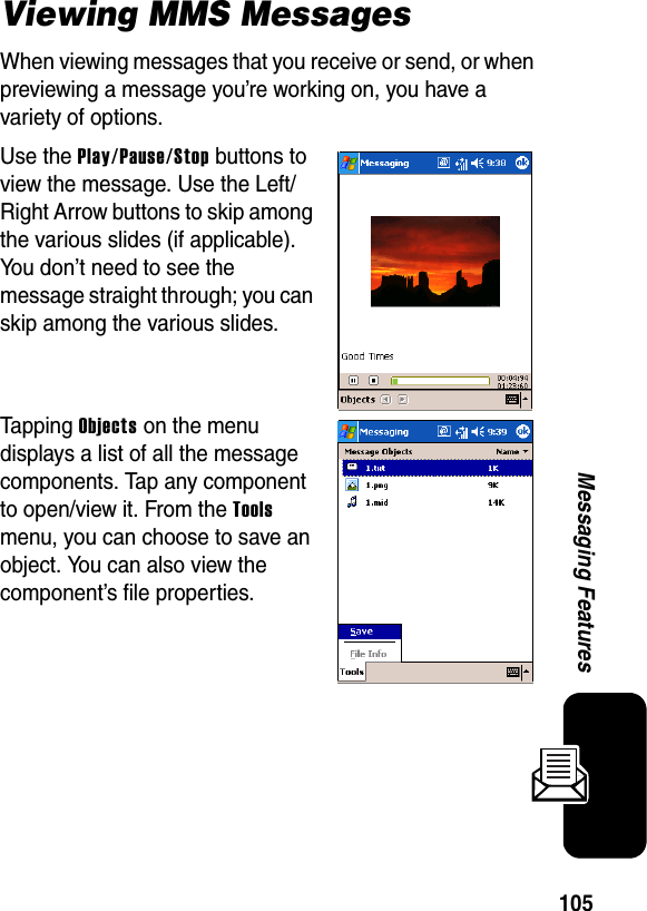 105Messaging FeaturesViewing MMS MessagesWhen viewing messages that you receive or send, or when previewing a message you’re working on, you have a variety of options.Use the Play/Pause/Stop buttons to view the message. Use the Left/Right Arrow buttons to skip among the various slides (if applicable). You don’t need to see the message straight through; you can skip among the various slides.Tapping Objects on the menu displays a list of all the message components. Tap any component to open/view it. From the Tools menu, you can choose to save an object. You can also view the component’s file properties.