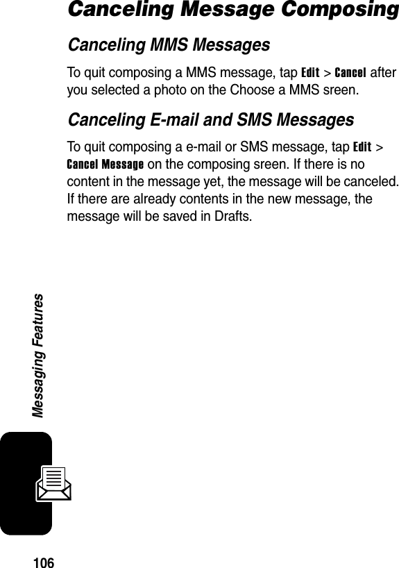 106Messaging FeaturesCanceling Message ComposingCanceling MMS MessagesTo quit composing a MMS message, tap Edit &gt; Cancel after you selected a photo on the Choose a MMS sreen.Canceling E-mail and SMS MessagesTo quit composing a e-mail or SMS message, tap Edit &gt; Cancel Message on the composing sreen. If there is no content in the message yet, the message will be canceled. If there are already contents in the new message, the message will be saved in Drafts.