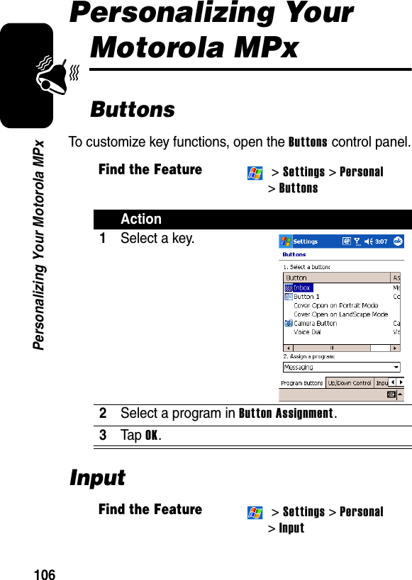 106Personalizing Your Motorola MPxPersonalizing Your Motorola MPxButtonsTo customize key functions, open the Buttons control panel.InputFind the Feature &gt; Settings &gt; Personal &gt;ButtonsAction1Select a key.2Select a program in Button Assignment.3Ta p  OK.Find the Feature &gt; Settings &gt; Personal &gt;Input