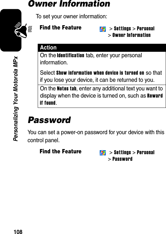 108Personalizing Your Motorola MPxOwner InformationTo set your owner information:PasswordYou can set a power-on password for your device with this control panel.Find the Feature &gt; Settings &gt; Personal &gt;Owner InformationActionOn the Identification tab, enter your personal information.Select Show information when device is turned on so that if you lose your device, it can be returned to you.On the Notes tab, enter any additional text you want to display when the device is turned on, such as Reward if found.Find the Feature &gt; Settings &gt; Personal &gt;Password