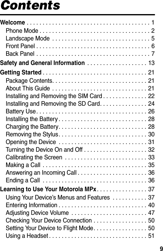 9ContentsWelcome . . . . . . . . . . . . . . . . . . . . . . . . . . . . . . . . . . . . . . . 1Phone Mode . . . . . . . . . . . . . . . . . . . . . . . . . . . . . . . . . . . 2Landscape Mode  . . . . . . . . . . . . . . . . . . . . . . . . . . . . . . . 5Front Panel . . . . . . . . . . . . . . . . . . . . . . . . . . . . . . . . . . . . 6Back Panel . . . . . . . . . . . . . . . . . . . . . . . . . . . . . . . . . . . . 7Safety and General Information . . . . . . . . . . . . . . . . . . . 13Getting Started. . . . . . . . . . . . . . . . . . . . . . . . . . . . . . . . . 21Package Contents. . . . . . . . . . . . . . . . . . . . . . . . . . . . . . 21About This Guide  . . . . . . . . . . . . . . . . . . . . . . . . . . . . . . 21Installing and Removing the SIM Card . . . . . . . . . . . . . . 22Installing and Removing the SD Card. . . . . . . . . . . . . . . 24Battery Use. . . . . . . . . . . . . . . . . . . . . . . . . . . . . . . . . . . 26Installing the Battery . . . . . . . . . . . . . . . . . . . . . . . . . . . . 28Charging the Battery. . . . . . . . . . . . . . . . . . . . . . . . . . . . 28Removing the Stylus. . . . . . . . . . . . . . . . . . . . . . . . . . . . 30Opening the Device  . . . . . . . . . . . . . . . . . . . . . . . . . . . . 31Turning the Device On and Off . . . . . . . . . . . . . . . . . . . . 32Calibrating the Screen  . . . . . . . . . . . . . . . . . . . . . . . . . . 33Making a Call  . . . . . . . . . . . . . . . . . . . . . . . . . . . . . . . . . 35Answering an Incoming Call . . . . . . . . . . . . . . . . . . . . . . 36Ending a Call  . . . . . . . . . . . . . . . . . . . . . . . . . . . . . . . . . 36Learning to Use Your Motorola MPx. . . . . . . . . . . . . . . . 37Using Your Device’s Menus and Features  . . . . . . . . . . . 37Entering Information . . . . . . . . . . . . . . . . . . . . . . . . . . . . 40Adjusting Device Volume  . . . . . . . . . . . . . . . . . . . . . . . . 47Checking Your Device Connection . . . . . . . . . . . . . . . . . 50Setting Your Device to Flight Mode. . . . . . . . . . . . . . . . . 50Using a Headset . . . . . . . . . . . . . . . . . . . . . . . . . . . . . . . 51