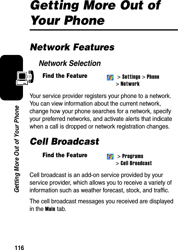 116Getting More Out of Your PhoneGetting More Out of Your PhoneNetwork FeaturesNetwork SelectionYour service provider registers your phone to a network. You can view information about the current network, change how your phone searches for a network, specify your preferred networks, and activate alerts that indicate when a call is dropped or network registration changes.Cell BroadcastCell broadcast is an add-on service provided by your service provider, which allows you to receive a variety of information such as weather forecast, stock, and traffic.The cell broadcast messages you received are displayed in the Main tab.Find the Feature &gt; Settings &gt; Phone &gt; NetworkFind the Feature &gt; Programs &gt; Cell Broadcast