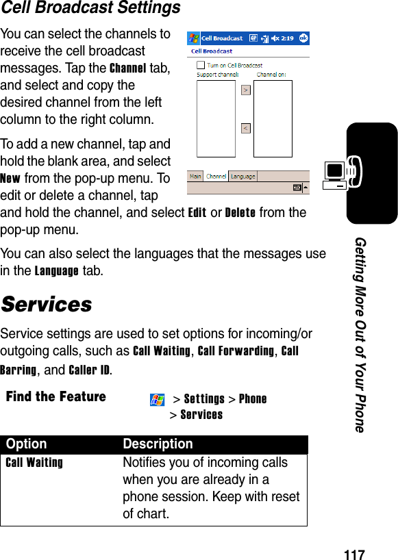 117Getting More Out of Your PhoneCell Broadcast SettingsYou can select the channels to receive the cell broadcast messages. Tap the Channel tab, and select and copy the desired channel from the left column to the right column.To add a new channel, tap and hold the blank area, and select New from the pop-up menu. To edit or delete a channel, tap and hold the channel, and select Edit or Delete from the pop-up menu.You can also select the languages that the messages use in the Language tab.ServicesService settings are used to set options for incoming/or outgoing calls, such as Call Waiting, Call Forwarding, Call Barring, and Caller ID.Find the Feature &gt; Settings &gt; Phone &gt; ServicesOption DescriptionCall WaitingNotifies you of incoming calls when you are already in a phone session. Keep with reset of chart.