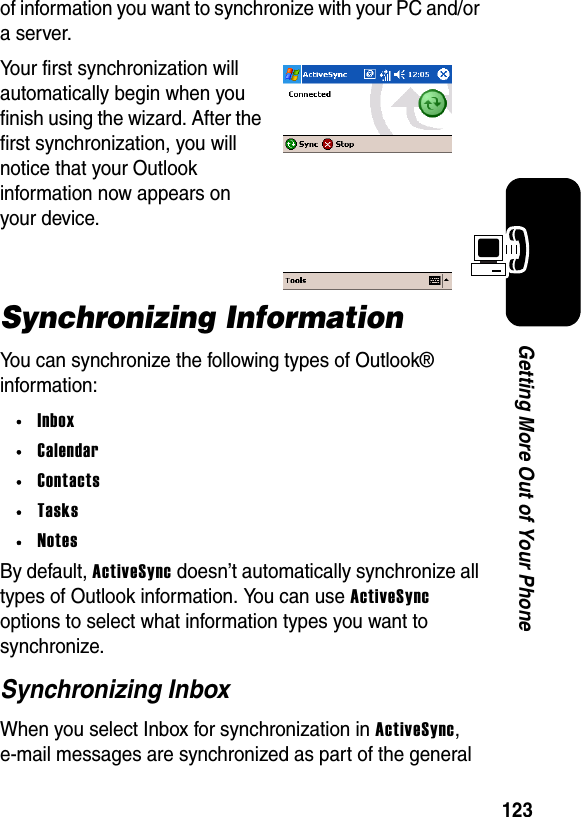 123Getting More Out of Your Phoneof information you want to synchronize with your PC and/or a server.Your first synchronization will automatically begin when you finish using the wizard. After the first synchronization, you will notice that your Outlook information now appears on your device.Synchronizing InformationYou can synchronize the following types of Outlook® information:•Inbox•Calendar•Contacts•Tasks•NotesBy default, ActiveSync doesn’t automatically synchronize all types of Outlook information. You can use ActiveSync options to select what information types you want to synchronize.Synchronizing InboxWhen you select Inbox for synchronization in ActiveSync, e-mail messages are synchronized as part of the general 