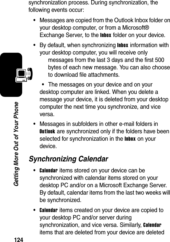 124Getting More Out of Your Phonesynchronization process. During synchronization, the following events occur:•Messages are copied from the Outlook Inbox folder on your desktop computer, or from a Microsoft® Exchange Server, to the Inbox folder on your device.•By default, when synchronizing Inbox information with your desktop computer, you will receive only messages from the last 3 days and the first 500 bytes of each new message. You can also choose to download file attachments.•The messages on your device and on your desktop computer are linked. When you delete a message your device, it is deleted from your desktop computer the next time you synchronize, and vice versa.•Messages in subfolders in other e-mail folders in Outlook are synchronized only if the folders have been selected for synchronization in the Inbox on your device.Synchronizing Calendar•Calendar items stored on your device can be synchronized with calendar items stored on your desktop PC and/or on a Microsoft Exchange Server. By default, calendar items from the last two weeks will be synchronized.•Calendar items created on your device are copied to your desktop PC and/or server during synchronization, and vice versa. Similarly, Calendar items that are deleted from your device are deleted 