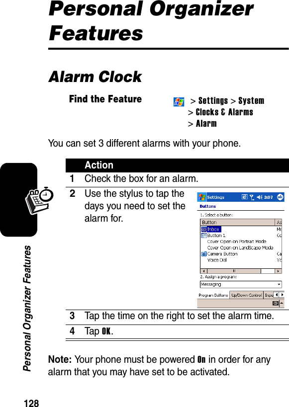 128Personal Organizer FeaturesPersonal Organizer FeaturesAlarm ClockYou can set 3 different alarms with your phone.Note: Your phone must be powered On in order for any alarm that you may have set to be activated.Find the Feature &gt; Settings &gt; System &gt;Clocks &amp; Alarms&gt; AlarmAction1Check the box for an alarm.2Use the stylus to tap the days you need to set the alarm for.3Tap the time on the right to set the alarm time.4Ta p  OK.