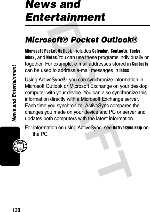 DRAFT 130News and EntertainmentNews and EntertainmentMicrosoft® Pocket Outlook®Microsoft Pocket Outlook includes Calendar, Contacts, Tasks, Inbox, and Notes.You can use these programs individually or together. For example, e-mail addresses stored in Contacts can be used to address e-mail messages in Inbox.Using ActiveSync®, you can synchronize information in Microsoft Outlook or Microsoft Exchange on your desktop computer with your device. You can also synchronize this information directly with a Microsoft Exchange server. Each time you synchronize, ActiveSync compares the changes you made on your device and PC or server and updates both computers with the latest information. For information on using ActiveSync, see ActiveSync Help on the PC.