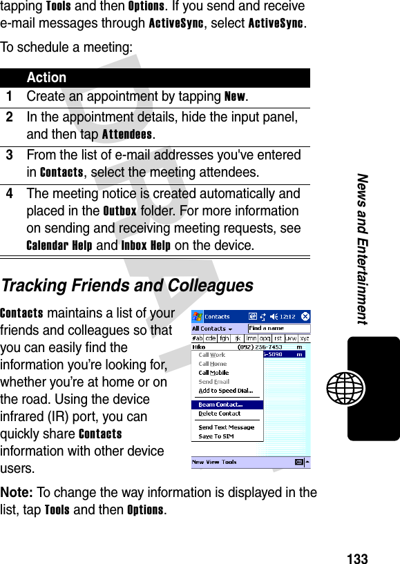 DRAFT 133News and Entertainmenttapping Tools and then Options. If you send and receive e-mail messages through ActiveSync, select ActiveSync.To schedule a meeting:Tracking Friends and ColleaguesContacts maintains a list of your friends and colleagues so that you can easily find the information you’re looking for, whether you’re at home or on the road. Using the device infrared (IR) port, you can quickly share Contacts information with other device users.Note: To change the way information is displayed in the list, tap Tools and then Options.Action1Create an appointment by tapping New.2In the appointment details, hide the input panel, and then tap Attendees.3From the list of e-mail addresses you&apos;ve entered in Contacts, select the meeting attendees.4The meeting notice is created automatically and placed in the Outbox folder. For more information on sending and receiving meeting requests, see Calendar Help and Inbox Help on the device.