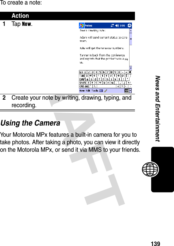 DRAFT 139News and EntertainmentTo create a note:Using the CameraYour Motorola MPx features a built-in camera for you to take photos. After taking a photo, you can view it directly on the Motorola MPx, or send it via MMS to your friends.Action1Ta p New.2Create your note by writing, drawing, typing, and recording.