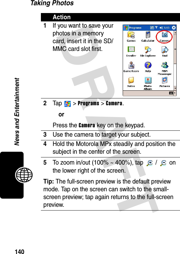 DRAFT 140News and EntertainmentTaking PhotosAction1If you want to save your photos in a memory card, insert it in the SD/MMC card slot first.2Ta p   &gt; Programs &gt; Camera.orPress the Camera key on the keypad.3Use the camera to target your subject.4Hold the Motorola MPx steadily and position the subject in the center of the screen.5To zoom in/out (100% ~ 400%), tap   /   on the lower right of the screen.Tip: The full-screen preview is the default preview mode. Tap on the screen can switch to the small-screen preview; tap again returns to the full-screen preview.