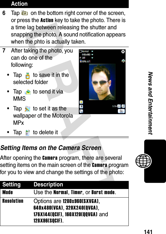 DRAFT 141News and EntertainmentSetting Items on the Camera ScreenAfter opening the Camera program, there are several setting items on the main screen of the Camera program for you to view and change the settings of the photo:6Tap   on the bottom right corner of the screen, or press the Action key to take the photo. There is a time lag between releasing the shutter and snapping the photo. A sound notification appears when the phto is actually taken.7After taking the photo, you can do one of the following:•Tap   to save it in the selected folder•Tap   to send it via MMS•Tap   to set it as the wallpaper of the Motorola MPx•Tap  to delete itSetting DescriptionModeUse the Normal, Timer, or Burst mode.ResolutionOptions are 1280x960(SXVGA), 640x480(VGA), 320X240(QVGA), 176X144(QCIF), 160X120(QQVGA) and 128X96(SQCIF).Action