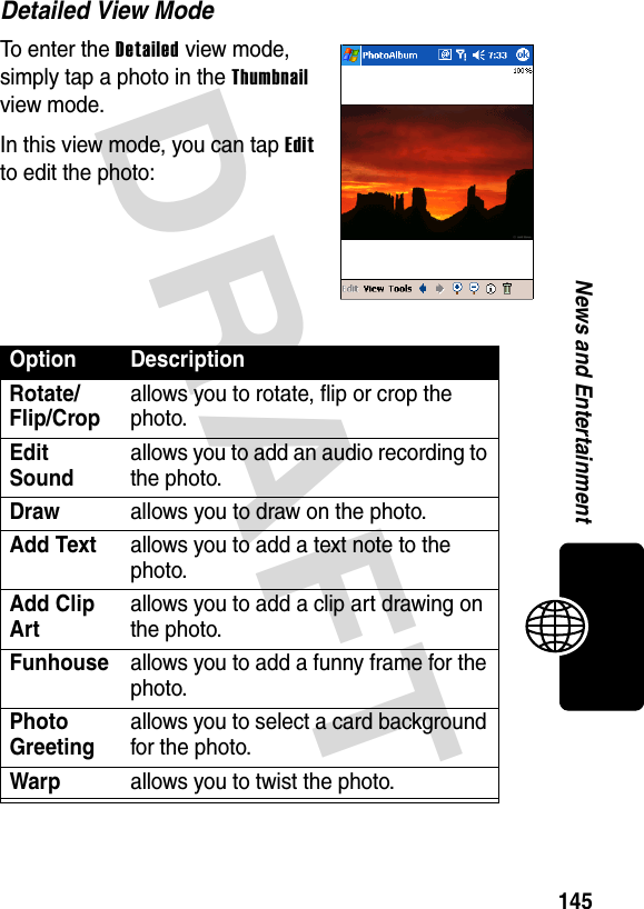 DRAFT 145News and EntertainmentDetailed View ModeTo enter the Detailed view mode, simply tap a photo in the Thumbnail view mode.In this view mode, you can tap Edit to edit the photo:Option DescriptionRotate/Flip/Cropallows you to rotate, flip or crop the photo.Edit Soundallows you to add an audio recording to the photo.Drawallows you to draw on the photo.Add Textallows you to add a text note to the photo.Add Clip Artallows you to add a clip art drawing on the photo.Funhouseallows you to add a funny frame for the photo.Photo Greetingallows you to select a card background for the photo.Warpallows you to twist the photo.