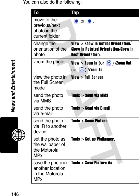 DRAFT 146News and EntertainmentYou can also do the following:To Tapmove to the previous/next photo in the current folder  or .change the orientation of the photoView &gt; Show in Actual Orientation/Show in Rotated Orientation/Show in Best Orientation.zoom the photoView &gt; Zoom In (or  ) /Zoom Out (or ) /Zoom To.view the photo in the Full Screen modeView &gt; Full Screen.send the photo via MMSTools &gt; Send via MMS.send the photo via e-mailTools &gt; Send via E-mail.send the photo via IR to another deviceTools &gt; Beam Picture.set the photo as the wallpaper of the Motorola MPxTools &gt; Set as Wallpaper.save the photo in another location in the Motorola MPxTools &gt; Save Picture As.