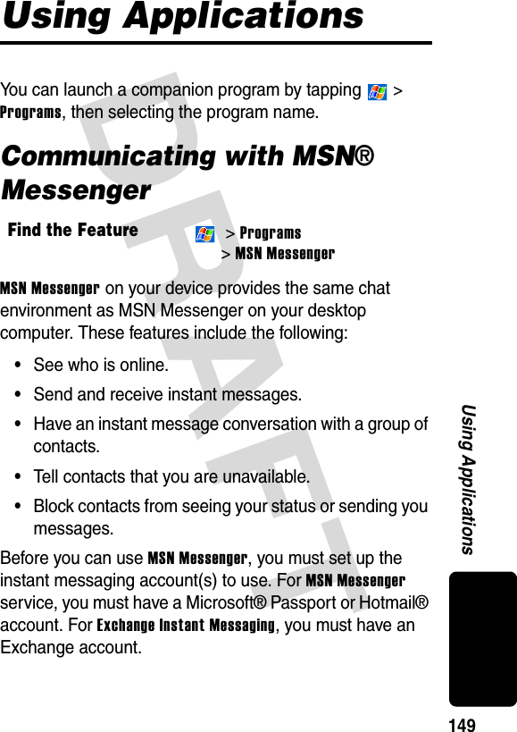 DRAFT 149Using ApplicationsUsing ApplicationsYou can launch a companion program by tapping   &gt; Programs, then selecting the program name.Communicating with MSN® MessengerMSN Messenger on your device provides the same chat environment as MSN Messenger on your desktop computer. These features include the following:•See who is online.•Send and receive instant messages.•Have an instant message conversation with a group of contacts.•Tell contacts that you are unavailable.•Block contacts from seeing your status or sending you messages.Before you can use MSN Messenger, you must set up the instant messaging account(s) to use. For MSN Messenger service, you must have a Microsoft® Passport or Hotmail® account. For Exchange Instant Messaging, you must have an Exchange account.Find the Feature &gt; Programs &gt; MSN Messenger