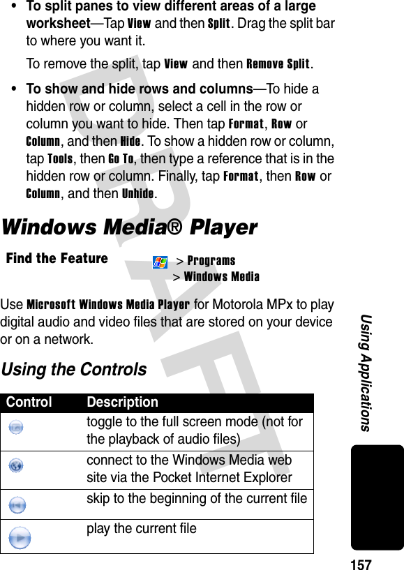 DRAFT 157Using Applications• To split panes to view different areas of a large worksheet—Tap View and then Split. Drag the split bar to where you want it. To remove the split, tap View and then Remove Split.• To show and hide rows and columns—To hide a hidden row or column, select a cell in the row or column you want to hide. Then tap Format, Row or Column, and then Hide. To show a hidden row or column, tap Tools, then Go To, then type a reference that is in the hidden row or column. Finally, tap Format, then Row or Column, and then Unhide.Windows Media® PlayerUse Microsoft Windows Media Player for Motorola MPx to play digital audio and video files that are stored on your device or on a network.Using the ControlsFind the Feature &gt; Programs &gt; Windows MediaControl Descriptiontoggle to the full screen mode (not for the playback of audio files)connect to the Windows Media web site via the Pocket Internet Explorerskip to the beginning of the current fileplay the current file